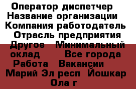 Оператор-диспетчер › Название организации ­ Компания-работодатель › Отрасль предприятия ­ Другое › Минимальный оклад ­ 1 - Все города Работа » Вакансии   . Марий Эл респ.,Йошкар-Ола г.